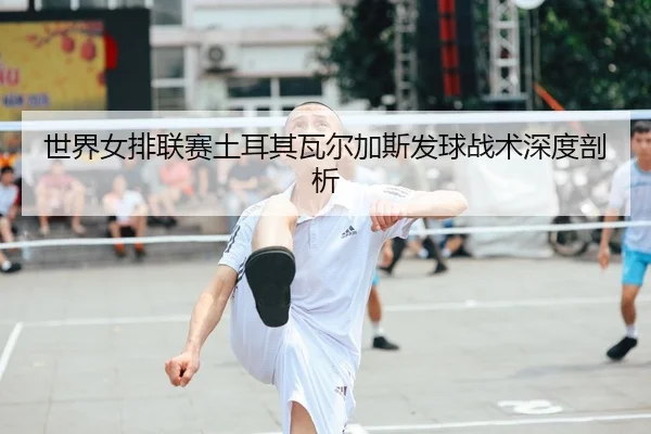 世界女排联赛土耳其瓦尔加斯发球战术深度剖析