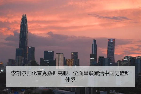 李凯尔归化首秀数据亮眼，全面串联激活中国男篮新体系