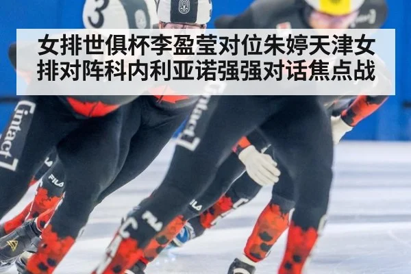 女排世俱杯李盈莹对位朱婷天津女排对阵科内利亚诺强强对话焦点战